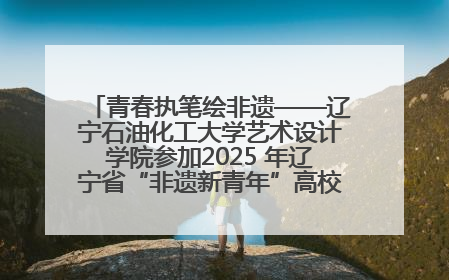 青春执笔绘非遗——辽宁石油化工大学艺术设计学院参加2025 年辽宁省“非遗新青年”高校优秀作品推荐活动