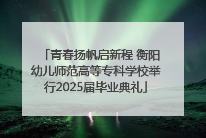 青春扬帆启新程 衡阳幼儿师范高等专科学校举行2025届毕业典礼