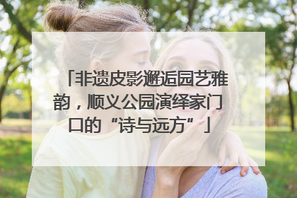 非遗皮影邂逅园艺雅韵，顺义公园演绎家门口的“诗与远方”
