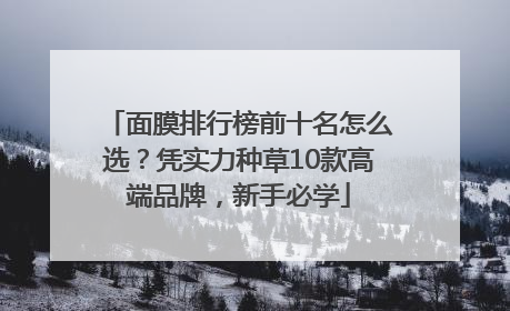 面膜排行榜前十名怎么选？凭实力种草10款高端品牌，新手必学