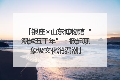 银座×山东博物馆“潮越五千年”：掀起现象级文化消费潮
