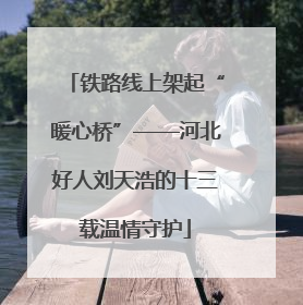 铁路线上架起“暖心桥”——河北好人刘天浩的十三载温情守护