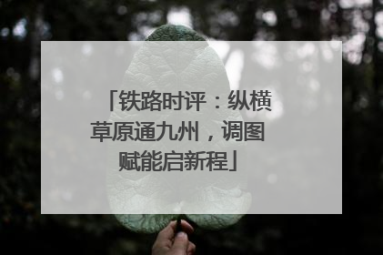 铁路时评：纵横草原通九州，调图赋能启新程