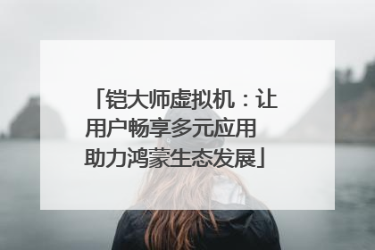 铠大师虚拟机：让用户畅享多元应用 助力鸿蒙生态发展
