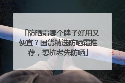 防晒霜哪个牌子好用又便宜？国货精选防晒霜推荐，想抗老先防晒