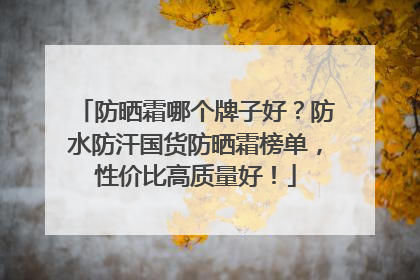 防晒霜哪个牌子好？防水防汗国货防晒霜榜单，性价比高质量好！