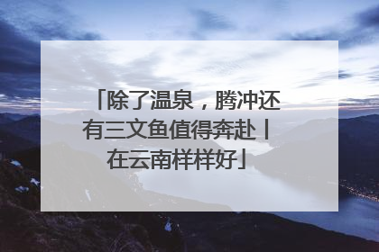 除了温泉，腾冲还有三文鱼值得奔赴丨在云南样样好
