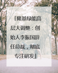 隆基绿能高层大调整：创始人李振国辞任总裁，彻底专注研发