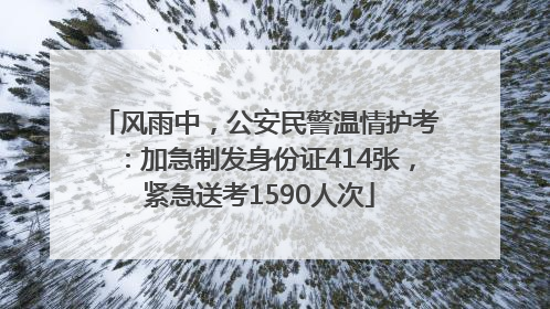 风雨中，公安民警温情护考：加急制发身份证414张，紧急送考1590人次