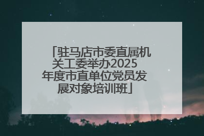 驻马店市委直属机关工委举办2025年度市直单位党员发展对象培训班