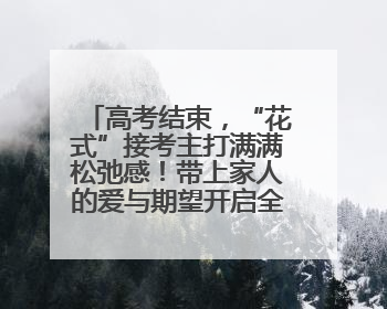 高考结束，“花式”接考主打满满松弛感！带上家人的爱与期望开启全新旅程