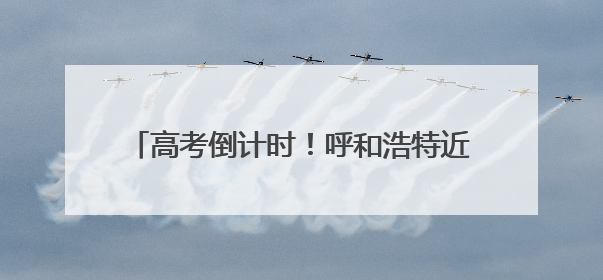 高考倒计时！呼和浩特近3.2万考生迎接高考