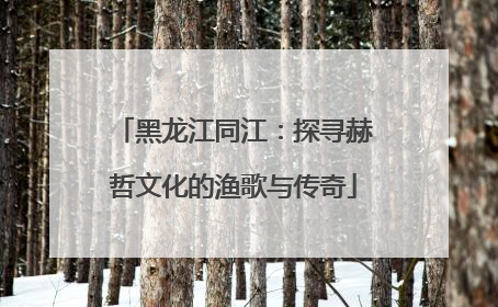 黑龙江同江：探寻赫哲文化的渔歌与传奇