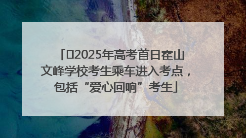 ﻿2025年高考首日霍山文峰学校考生乘车进入考点，包括“爱心回响”考生
