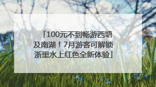 100元不到畅游西塘及南湖！7月游客可解锁浙里水上红色全新体验