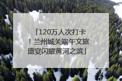 120万人次打卡！兰州城关端午文旅盛宴闪耀黄河之滨