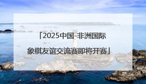2025中国-非洲国际象棋友谊交流赛即将开赛