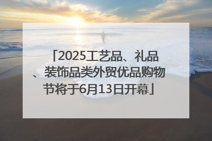 2025工艺品、礼品、装饰品类外贸优品购物节将于6月13日开幕