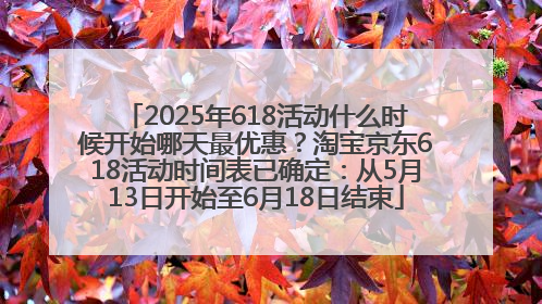 2025年618活动什么时候开始哪天最优惠？淘宝京东618活动时间表已确定：从5月13日开始至6月18日结束