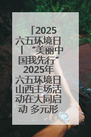 2025六五环境日丨“美丽中国我先行”2025年六五环境日山西主场活动在大同启动 多元形式绘就生态画卷