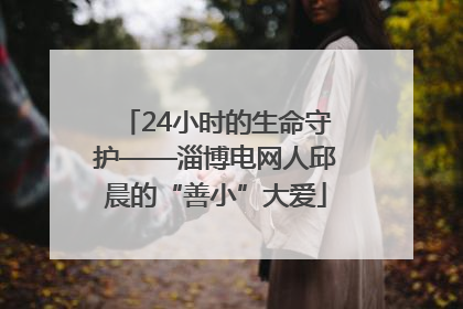 24小时的生命守护——淄博电网人邱晨的“善小”大爱