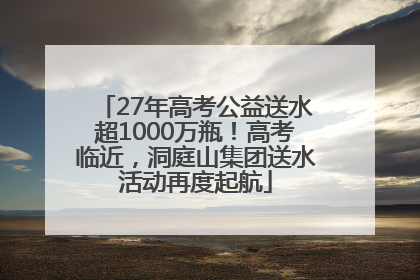 27年高考公益送水超1000万瓶！高考临近，洞庭山集团送水活动再度起航