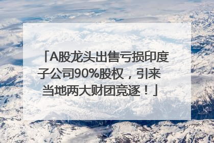 A股龙头出售亏损印度子公司90%股权，引来当地两大财团竞逐！
